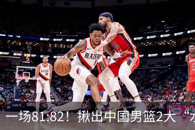 一场81:82！揪出中国男篮2大“水货” 表现拉胯 恐被郭士强弃用